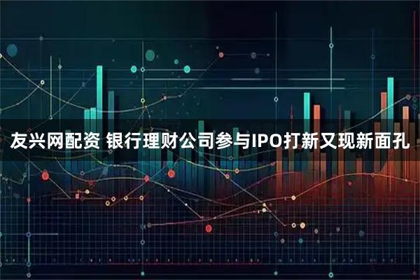 友兴网配资 银行理财公司参与IPO打新又现新面孔