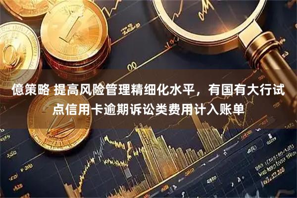 億策略 提高风险管理精细化水平，有国有大行试点信用卡逾期诉讼类费用计入账单