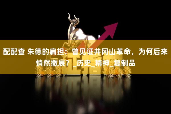 配配查 朱德的扁担：曾见证井冈山革命，为何后来悄然撤展？_历史_精神_复制品