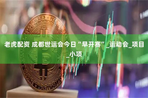 老虎配资 成都世运会今日“早开赛”_运动会_项目_小项