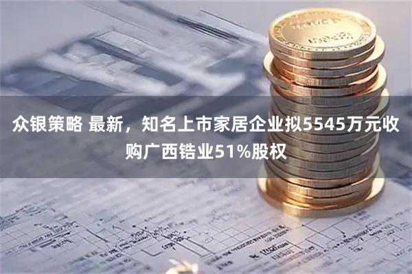 众银策略 最新，知名上市家居企业拟5545万元收购广西锆业51%股权