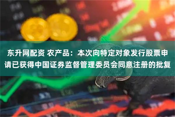 东升网配资 农产品：本次向特定对象发行股票申请已获得中国证券监督管理委员会同意注册的批复