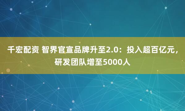 千宏配资 智界官宣品牌升至2.0：投入超百亿元，研发团队增至5000人
