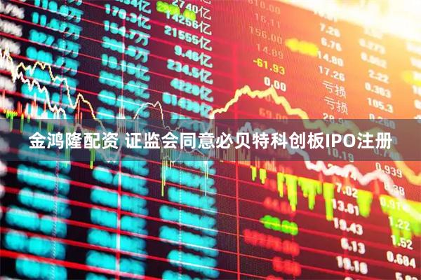 金鸿隆配资 证监会同意必贝特科创板IPO注册