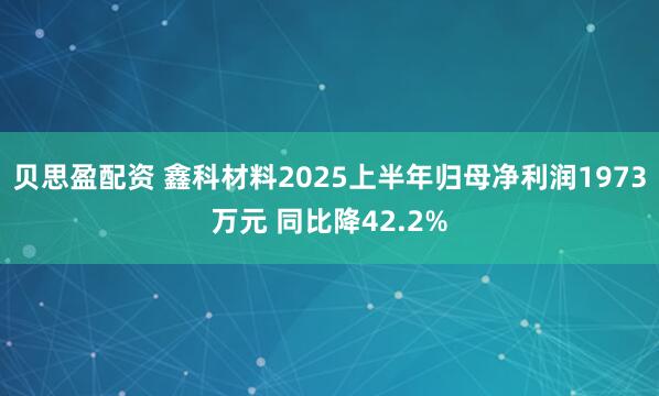 贝思盈配资 鑫科材料2025上半年归母净利润1973万元 同比降42.2%