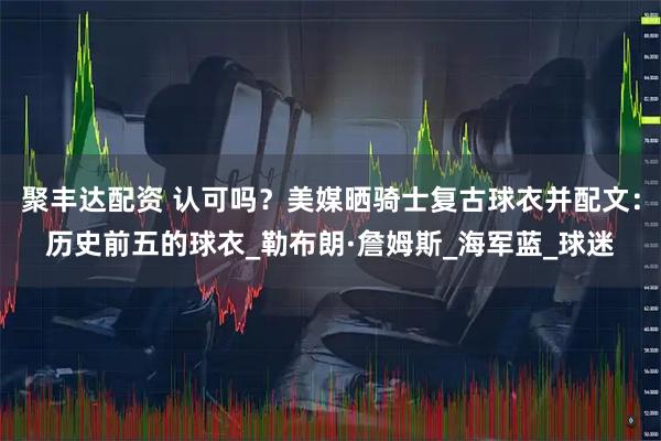 聚丰达配资 认可吗？美媒晒骑士复古球衣并配文：历史前五的球衣_勒布朗·詹姆斯_海军蓝_球迷