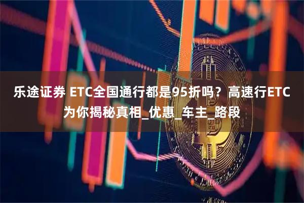 乐途证券 ETC全国通行都是95折吗？高速行ETC为你揭秘真相_优惠_车主_路段