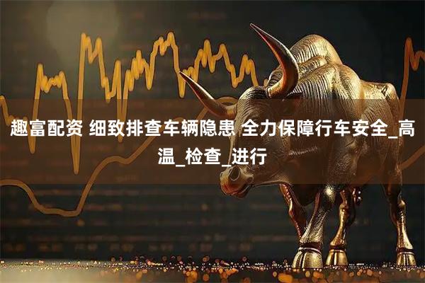 趣富配资 细致排查车辆隐患 全力保障行车安全_高温_检查_进行