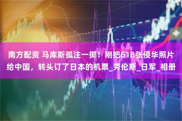南方配资 马库斯孤注一掷！刚把618张侵华照片给中国，转头订了日本的机票_劳伦斯_日军_相册
