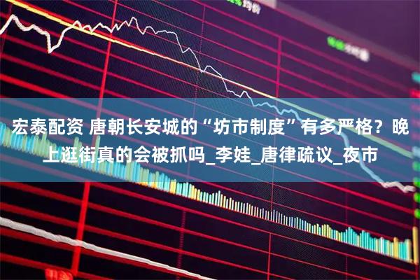 宏泰配资 唐朝长安城的“坊市制度”有多严格？晚上逛街真的会被抓吗_李娃_唐律疏议_夜市