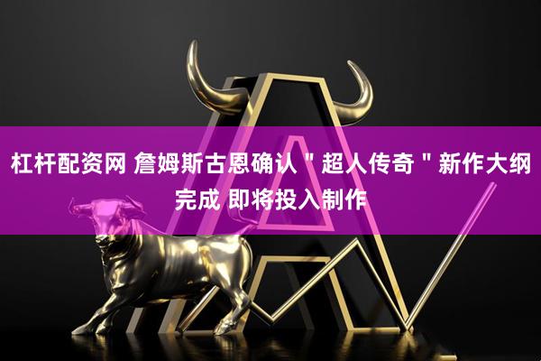 杠杆配资网 詹姆斯古恩确认＂超人传奇＂新作大纲完成 即将投入制作