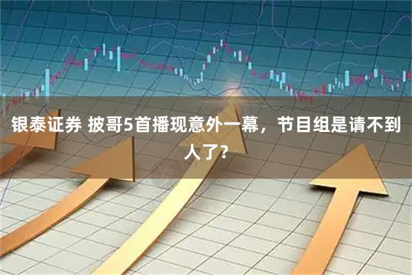 银泰证券 披哥5首播现意外一幕，节目组是请不到人了？