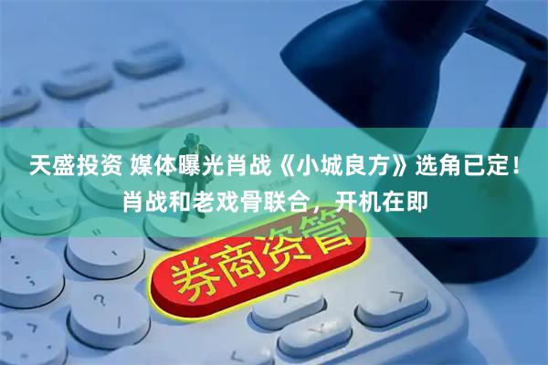 天盛投资 媒体曝光肖战《小城良方》选角已定！肖战和老戏骨联合，开机在即
