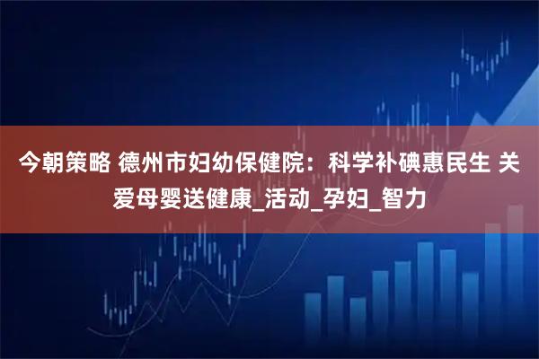 今朝策略 德州市妇幼保健院：科学补碘惠民生 关爱母婴送健康_活动_孕妇_智力