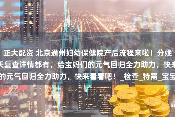 正大配资 北京通州妇幼保健院产后流程来啦！分娩后手续办理门道、42 天复查详情都有，给宝妈们的元气回归全力助力，快来看看吧！_检查_特需_宝宝