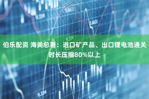 伯乐配资 海关总署：进口矿产品、出口锂电池通关时长压缩80%以上