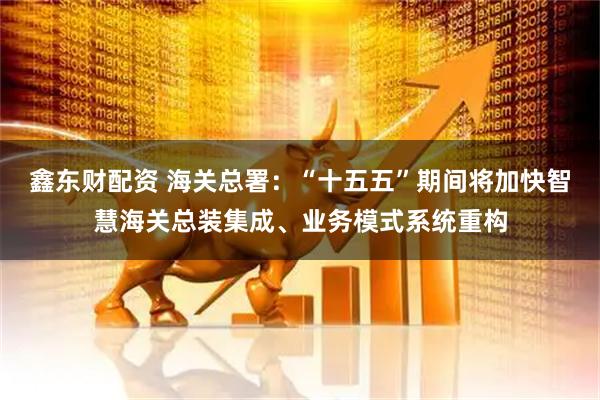 鑫东财配资 海关总署：“十五五”期间将加快智慧海关总装集成、业务模式系统重构