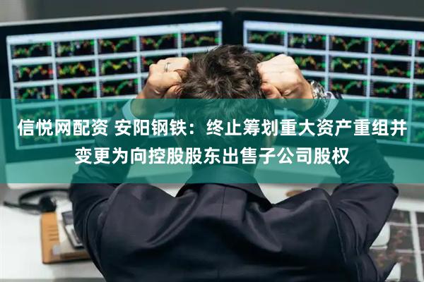 信悦网配资 安阳钢铁：终止筹划重大资产重组并变更为向控股股东出售子公司股权