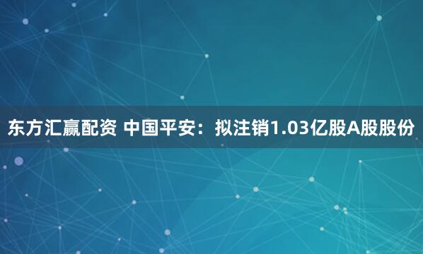 东方汇赢配资 中国平安：拟注销1.03亿股A股股份