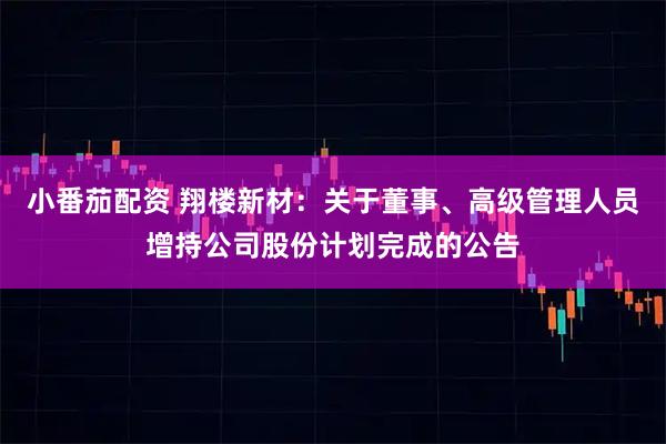 小番茄配资 翔楼新材：关于董事、高级管理人员增持公司股份计划完成的公告