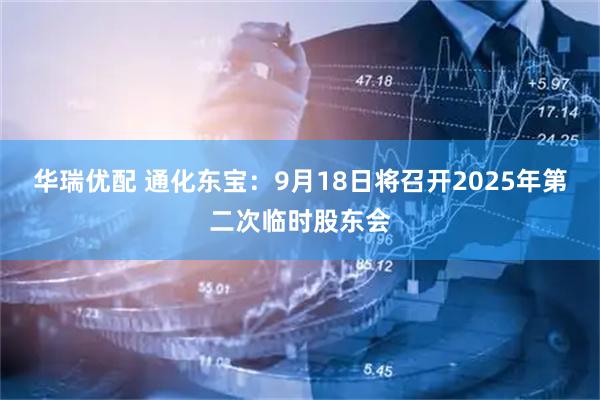 华瑞优配 通化东宝：9月18日将召开2025年第二次临时股东会