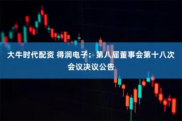 大牛时代配资 得润电子：第八届董事会第十八次会议决议公告