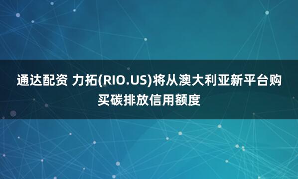 通达配资 力拓(RIO.US)将从澳大利亚新平台购买碳排放信用额度