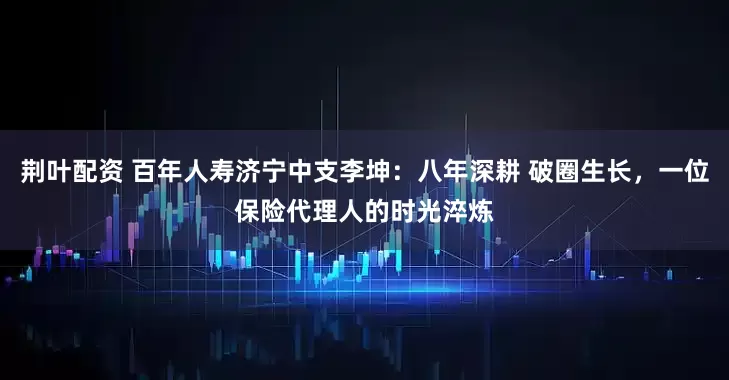 荆叶配资 百年人寿济宁中支李坤：八年深耕 破圈生长，一位保险代理人的时光淬炼