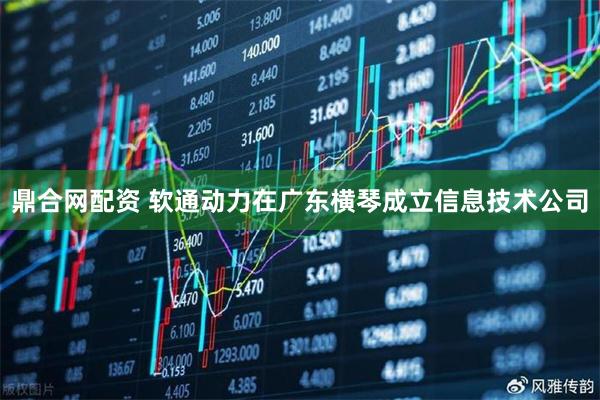 鼎合网配资 软通动力在广东横琴成立信息技术公司