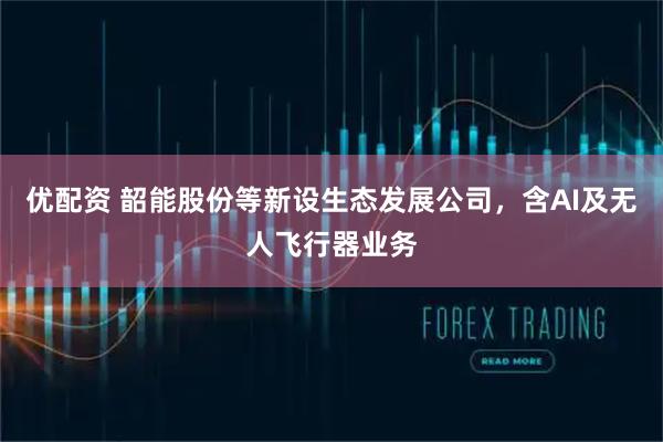 优配资 韶能股份等新设生态发展公司，含AI及无人飞行器业务