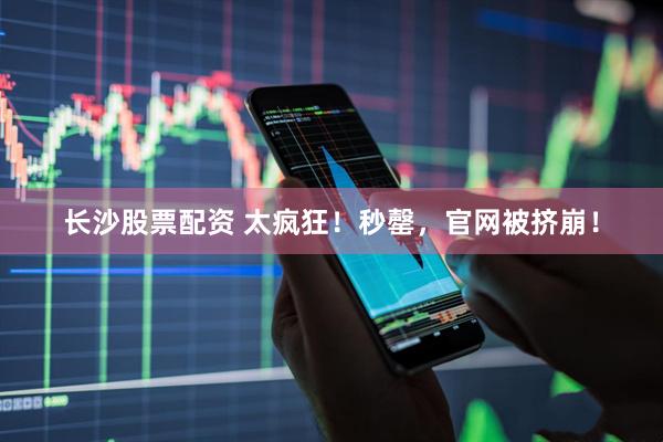 长沙股票配资 太疯狂！秒罄，官网被挤崩！