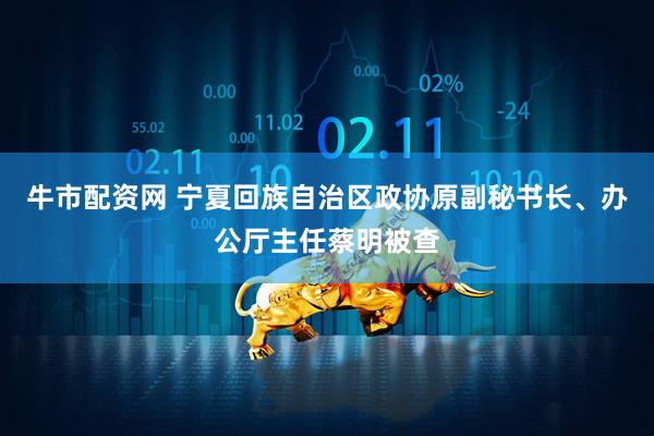 牛市配资网 宁夏回族自治区政协原副秘书长、办公厅主任蔡明被查