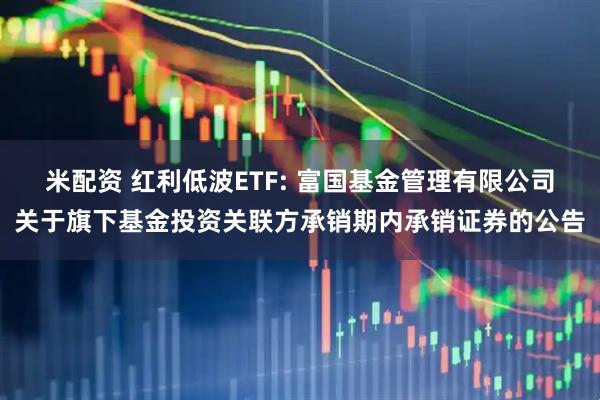 米配资 红利低波ETF: 富国基金管理有限公司关于旗下基金投资关联方承销期内承销证券的公告