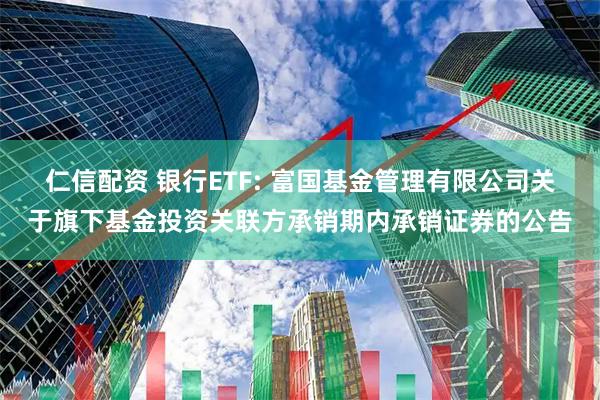 仁信配资 银行ETF: 富国基金管理有限公司关于旗下基金投资关联方承销期内承销证券的公告