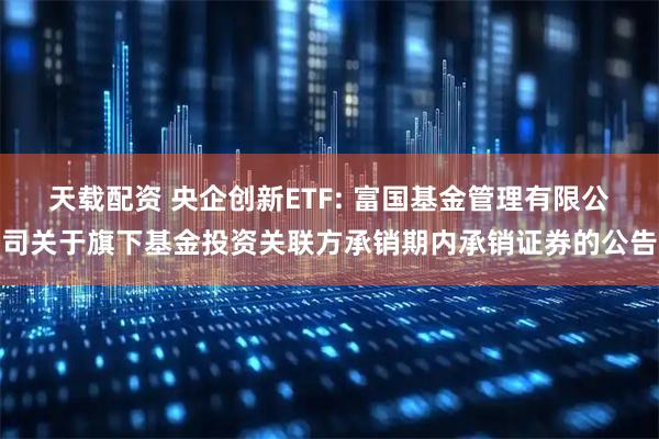 天载配资 央企创新ETF: 富国基金管理有限公司关于旗下基金投资关联方承销期内承销证券的公告