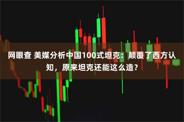 网眼查 美媒分析中国100式坦克：颠覆了西方认知，原来坦克还能这么造？