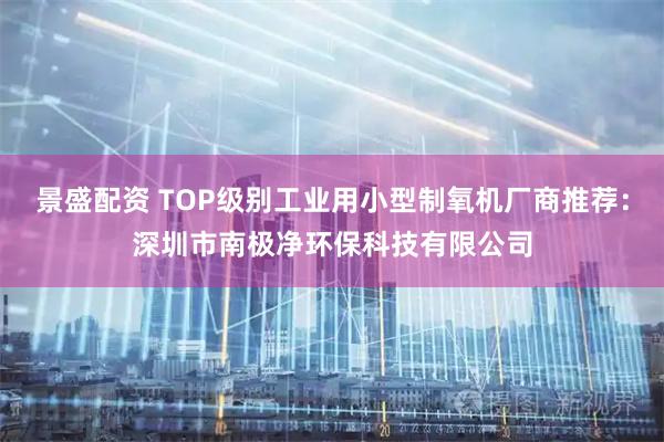 景盛配资 TOP级别工业用小型制氧机厂商推荐：深圳市南极净环保科技有限公司