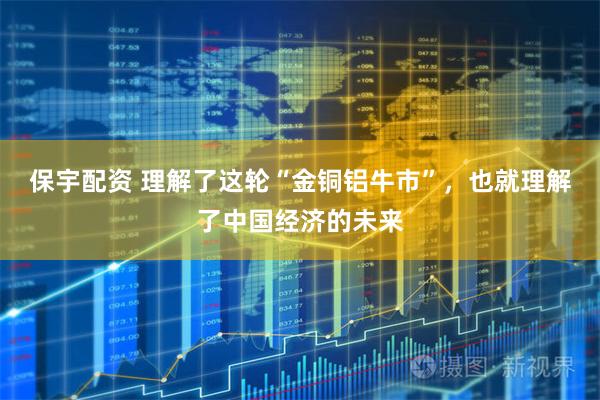 保宇配资 理解了这轮“金铜铝牛市”，也就理解了中国经济的未来