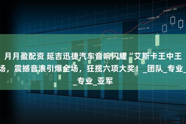 月月盈配资 延吉迅捷汽车音响闪耀“艾斯卡王中王”赛场，震撼音浪引爆全场，狂揽六项大奖！_团队_专业_亚军