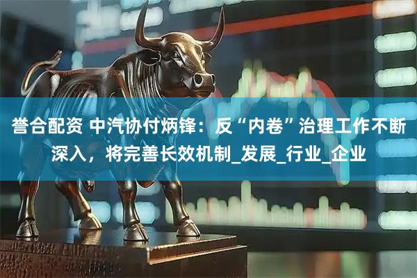 誉合配资 中汽协付炳锋：反“内卷”治理工作不断深入，将完善长效机制_发展_行业_企业