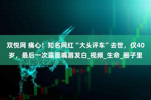 双悦网 痛心！知名网红“大头评车”去世，仅40岁，最后一次露面嘴唇发白_视频_生命_圈子里