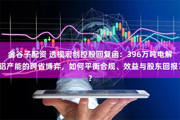 金谷子配资 透视宏创控股回复函：396万吨电解铝产能的跨省博弈，如何平衡合规、效益与股东回报？