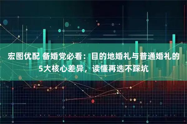 宏图优配 备婚党必看：目的地婚礼与普通婚礼的5大核心差异，读懂再选不踩坑